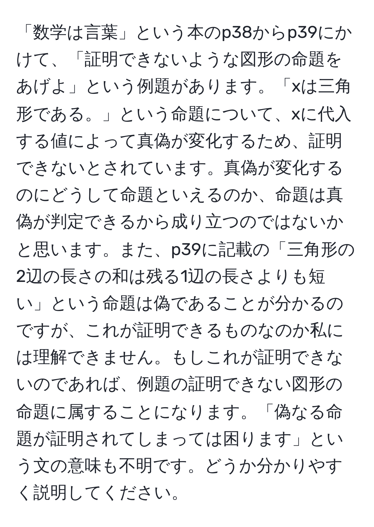 「数学は言葉」という本のp38からp39にかけて、「証明できないような図形の命題をあげよ」という例題があります。「xは三角形である。」という命題について、xに代入する値によって真偽が変化するため、証明できないとされています。真偽が変化するのにどうして命題といえるのか、命題は真偽が判定できるから成り立つのではないかと思います。また、p39に記載の「三角形の2辺の長さの和は残る1辺の長さよりも短い」という命題は偽であることが分かるのですが、これが証明できるものなのか私には理解できません。もしこれが証明できないのであれば、例題の証明できない図形の命題に属することになります。「偽なる命題が証明されてしまっては困ります」という文の意味も不明です。どうか分かりやすく説明してください。