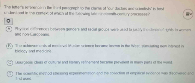 The letter's reference in the third paragraph to the claims of "our doctors and scientists" is best
understood in the context of which of the following late nineteenth-century processes?
A) Physical differences between genders and racial groups were used to justify the denial of rights to women
and non-Europeans
B ) The achievements of medieval Muslim science became known in the West, stimulating new interest in
biology and medicine.
C) Bourgeois ideas of cultural and literary refinement became prevalent in many parts of the world.
D) The scientific method stressing experimentation and the collection of empirical evidence was discovered and
first used.