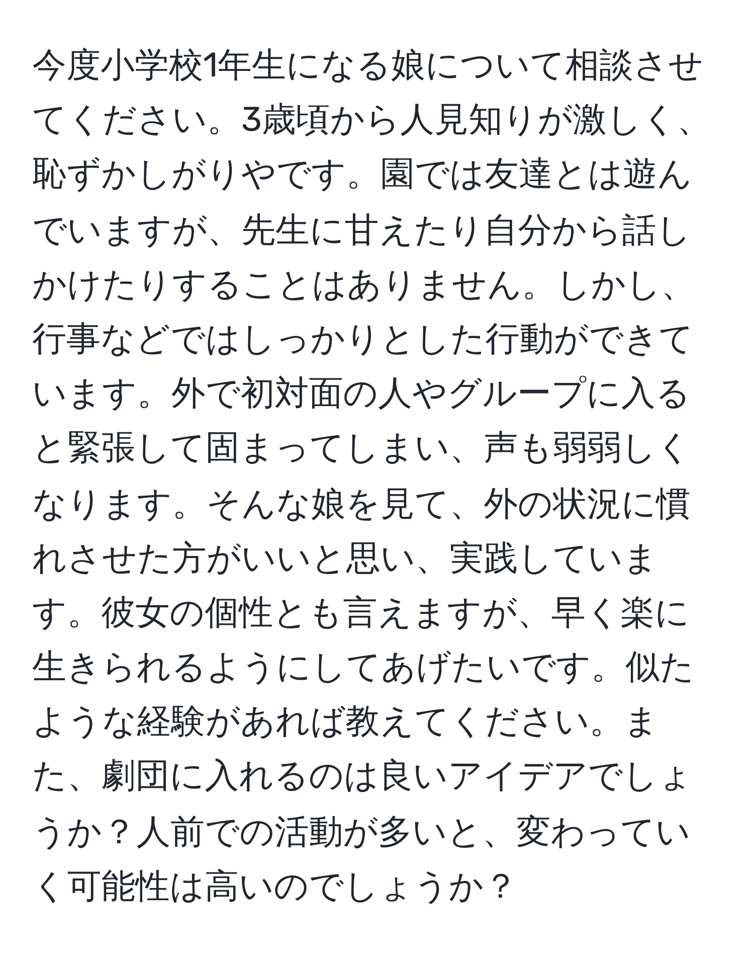 今度小学校1年生になる娘について相談させてください。3歳頃から人見知りが激しく、恥ずかしがりやです。園では友達とは遊んでいますが、先生に甘えたり自分から話しかけたりすることはありません。しかし、行事などではしっかりとした行動ができています。外で初対面の人やグループに入ると緊張して固まってしまい、声も弱弱しくなります。そんな娘を見て、外の状況に慣れさせた方がいいと思い、実践しています。彼女の個性とも言えますが、早く楽に生きられるようにしてあげたいです。似たような経験があれば教えてください。また、劇団に入れるのは良いアイデアでしょうか？人前での活動が多いと、変わっていく可能性は高いのでしょうか？