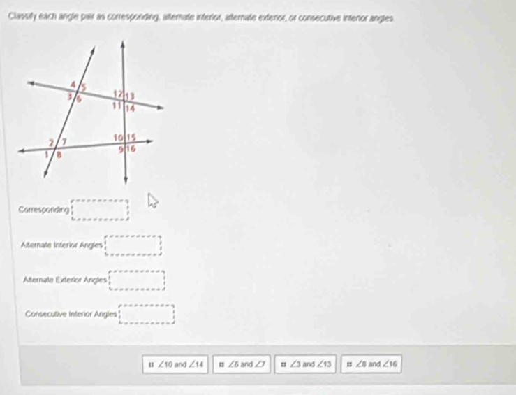 Classify each angle pair as corresponding, atternate interior, afternate exterior, or consecutive intenor angles 
Carresponding □ 
Alternate Interior Angles □ 
Alternate Exterior Angles □ 
Consecutive Interior Angles □ 
u ∠ 10 and ∠ 14 u ∠ 6 and ∠ 7 = ∠ 3 and ∠ 13 ∠ B and ∠ 16