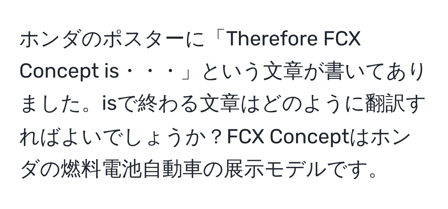 ホンダのポスターに「Therefore FCX Concept is・・・」という文章が書いてありました。isで終わる文章はどのように翻訳すればよいでしょうか？FCX Conceptはホンダの燃料電池自動車の展示モデルです。