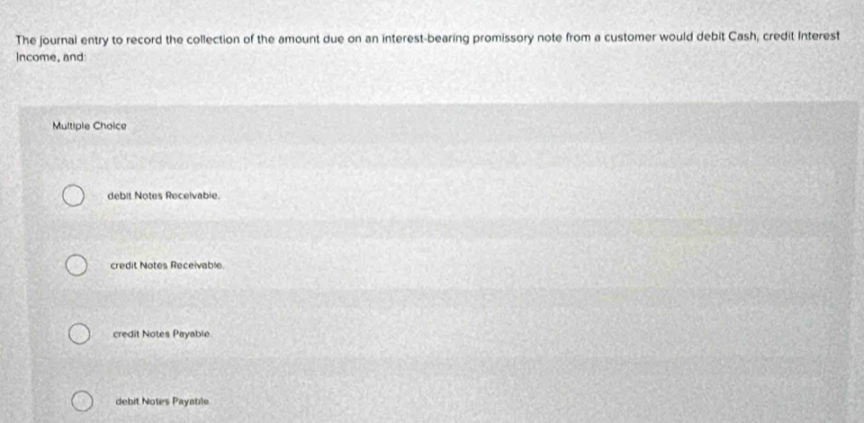 The journal entry to record the collection of the amount due on an interest-bearing promissory note from a customer would debit Cash, credit Interest
Income, and
Multiple Choice
debit Notes Recelvabie.
credit Notes Receivable.
credit Notes Payable
debit Notes Payable