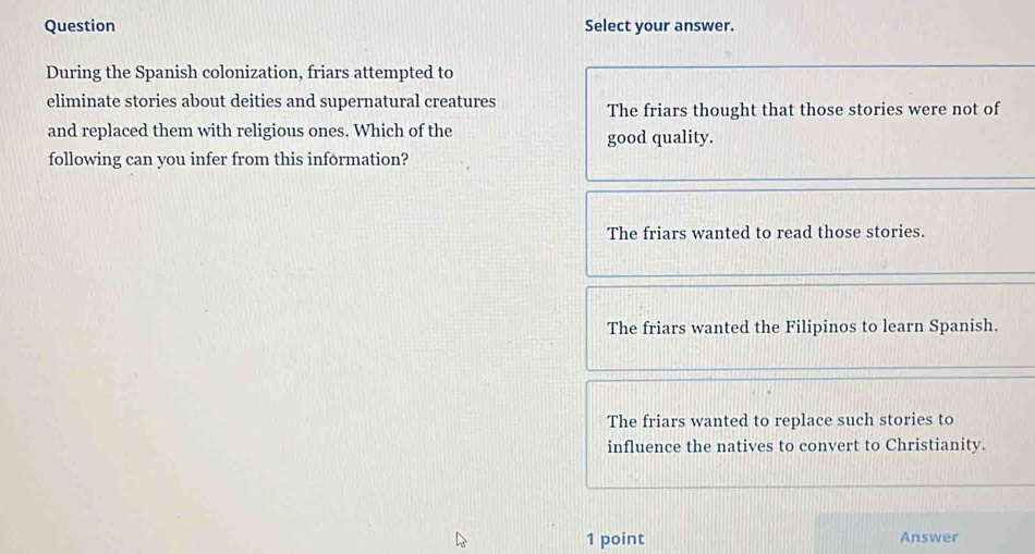 Question Select your answer.
During the Spanish colonization, friars attempted to
eliminate stories about deities and supernatural creatures The friars thought that those stories were not of
and replaced them with religious ones. Which of the good quality.
following can you infer from this information?
The friars wanted to read those stories.
The friars wanted the Filipinos to learn Spanish.
The friars wanted to replace such stories to
influence the natives to convert to Christianity.
1 point Answer