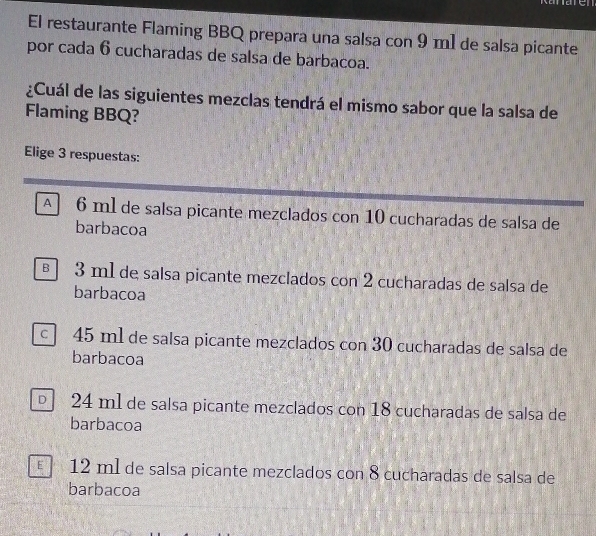 El restaurante Flaming BBQ prepara una salsa con 9 m1 de salsa picante
por cada 6 cucharadas de salsa de barbacoa.
¿Cuál de las siguientes mezclas tendrá el mismo sabor que la salsa de
Flaming BBQ?
Elige 3 respuestas:
A 6 ml de salsa picante mezclados con 10 cucharadas de salsa de
barbacoa
§ 3 m1 de salsa picante mezclados con 2 cucharadas de salsa de
barbacoa
c 45 ml de salsa picante mezclados con 30 cucharadas de salsa de
barbacoa
24 m1 de salsa picante mezclados con 18 cucharadas de salsa de
barbacoa
12 ml de salsa picante mezclados con 8 cucharadas de salsa de
barbacoa