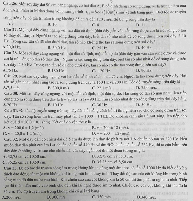 Một sợi dây dài 90 cm căng ngang, có hai đầu A, B cổ định đang có sòng dừng. M là trung điểm của
đoạn AB. Phần tử M dao động với phương trình u_M=8cos (10π t)(mm) (t tính bằng giây). Biết tốc độ truyền
sóng trên dây có giá trị nằm trong khoảng 85 cm/s đến 120 cm/s. Số bụng sóng trên dây là
A.9. B. 10. C. 8. D. 11.
Câu 27. Một sợi dây căng ngang với hai đầu cố định (đầu dây gắn vào cần rung được coi là nút sóng có tần
số thay đổi được). Người ta tạo sóng dừng trên dây, biết tần số nhỏ nhất để có sóng dừng trên sợi dây là 10
Hz. Trong các tần số đã cho dưới đây, tần số nào không thể tạo ra sóng dừng trên sợi dây?
A.20,0 Hz. B. 30,0 Hz. C. 25 Hz. D. 40 Hz.
Câu 28. Một sợi dây căng ngang với một đầu cổ định, một đầu tự do (đầu dây gắn vào cần rung được và được
coi là nút sóng có tần số thay đổi). Người ta tạo sóng dừng trên dây, biết tần số nhỏ nhất để có sóng dừng trên
sợi dây là 30 Hz. Trong các tần số đã cho dưới đây, tần số nào có thể tạo sóng dừng trên sợi dây?
A.75 Hz. B.180 Hz. C. 120 Hz. D. 90 Hz.
Câu 29. Một sợi dây căng ngang với hai đầu cố định cách nhau 75 cm. Người ta tạo sóng dừng trên dây. Hai
tần số gần nhau nhất cùng tạo ra sóng dừng trên dây là 150 Hz và 200 Hz. Tốc độ truyền sóng trên dây là
A.7,5 m/s. B. 300,0 m/s. C. 22,1 m/s. D. 75,0 m/s.
Câu 30. Một sợi dây căng ngang với một đầu cố định, một đầu tự do. Hai sóng có tần số gần nhau liên tiếp
cùng tạo ra sóng dừng trên dây là f_1=70Hz và f_2=90 H z. Tần số nhỏ nhất để có sóng dừng trên dợi dây bằng
A.20 Hz. B. 10 Hz. C. 30 Hz. D. 50 Hz.
Câu 31. Đo tốc độ truyền sóng trên sợi dây đàn hồi bằng cách bố trí thí nghiệm sao cho có sóng dừng trên sợi
dây. Tần số sóng hiển thị trên máy phát tần f=1000± 1(Hz). Đo khoảng cách giữa 3 nút sóng liên tiếp cho
kết quả d=20,0± 0,1(cm).  Kết quả đo vận tốc v là
A. v=200,0± 1,2(m/s). B. v=200± 12(m/s).
C. v=20,0± 1,2(m/s). D. v=200+1,2(m/s).
Câu 32. Một dây đàn có chiều dài 65,5 cm đã được lên dây để phát ra nốt LA chuẩn có tần số 220 Hz. Nếu
muốn dây đàn phát các âm LA chuẩn có tần số 440 Hz và âm ĐÔ chuẩn có tần số 262 Hz, thì ta cần bấm trên
đây đàn ở những vị trí sao cho chiều dài của dây ngắn bớt đi một đoạn tương ứng là
A. 32,75 cm và 10,50 cm. B. 32,75 cm và 55,0 cm.
C. 35,25 cm và 10,50 cm. D. 35,25 cm và 8,50 cm.
Câu 33. Để đo tốc độ truyền sóng âm trong không khí ta dùng một âm thoa có tần số 1000 Hz đã biết để kích
thích dao động của một cột không khí trong một bình thuỷ tinh. Thay đổi độ cao của cột không khí trong bình
bằng cách đồ dần nước vào bình. Khi chiều cao của cột không khí là 50 cm thì âm phát ra nghe to nhất. Tiếp
tục đồ thêm dần nước vào bình cho đến khi lại nghe được âm to nhất. Chiều cao của cột không khí lúc đó là
35 cm. Tốc độ truyền âm trong không khí có giá trị bằng
A.200 m/s. B. 300 m/s. C. 350 m/s. D.340 m/s.