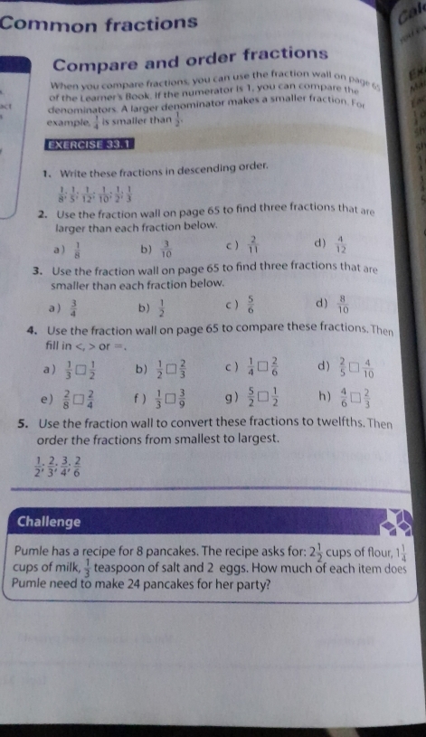 Common fractions
Cal
Compare and order fractions
When you compare fractions, you can use the fraction wall on page 6' Ex
of the Learner's Book. If the numerator is 1, you can compare the
act denominators. A larger denominator makes a smaller fraction. Fo
example.  1/4  is smaller than  1/2 .
t o
EXERCISE 33.1
1. Write these fractions in descending order.
 1/8 ; 1/5 ; 1/12 ; 1/10 ; 1/2 ; 1/3 
2. Use the fraction wall on page 65 to find three fractions that are
larger than each fraction below.
a )  1/8  b)  3/10  c )  2/11  d )  4/12 
3. Use the fraction wall on page 65 to find three fractions that are
smaller than each fraction below.
a )  3/4  b)  1/2  c )  5/6  d)  8/10 
4. Use the fraction wall on page 65 to compare these fractions. Then
fill in or=.
a )  1/3 □  1/2  b)  1/2 □  2/3  c )  1/4 □  2/6  d )  2/5 □  4/10 
e)  2/8 □  2/4  f )  1/3 □  3/9  g )  5/2 □  1/2  h )  4/6 □  2/3 
5. Use the fraction wall to convert these fractions to twelfths. Then
order the fractions from smallest to largest.
 1/2 ; 2/3 ; 3/4 ; 2/6 
Challenge
Pumle has a recipe for 8 pancakes. The recipe asks for: 2 1/2 cups of flour, 1 1/4 
cups of milk,  1/3  teaspoon of salt and 2 eggs. How much of each item does
Pumle need to make 24 pancakes for her party?