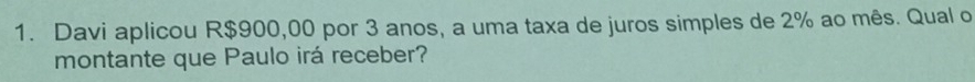 Davi aplicou R$900,00 por 3 anos, a uma taxa de juros simples de 2% ao mês. Qual o 
montante que Paulo irá receber?