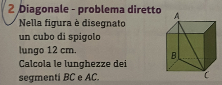 Diagonale - problema diretto 
Nella figura è disegnato 
un cubo di spigolo 
lungo 12 cm. 
Calcola le lunghezze dei 
segmenti BC e AC.