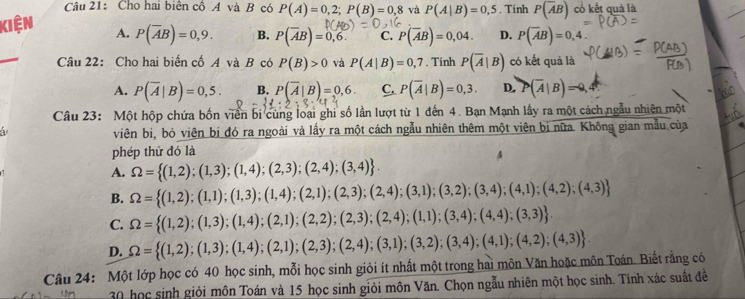 Cho hai biên cổ A và B có P(A)=0,2;P(B)=0,8 và P(A|B)=0,5. Tinh P(overline AB) cổ kết quả là
kiện A. P(overline AB)=0,9. B. P(overline AB)=0,6. C. P(overline AB)=0,04. D. P(overline AB)=0,4.
Câu 22: Cho hai biển cố A và B có P(B)>0 và P(A|B)=0,7. Tính P(overline A|B) có kết quả là
A. P(overline A|B)=0,5. B. P(overline A|B)=0,6. C. P(overline A|B)=0,3. D. (overline A|B)=0,
Câu 23: Một hộp chứa bốn viên bi cùng loại ghi số lần lượt từ 1 đến 4. Bạn Mạnh lấy ra một cách ngẫu nhiên một
 
viên bị, bỏ viên bị đó ra ngoài và lấy ra một cách ngẫu nhiên thêm một viên bị nữa. Không gian mẫu của
phép thử đó là
4
A. Omega = (1,2);(1,3);(1,4);(2,3);(2,4);(3,4) .
B. Omega = (1,2);(1,1);(1,3);(1,4);(2,1);(2,3);(2,4);(3,1);(3,2);(3,4);(4,1);(4,2);(4,3)
C. Omega = (1,2);(1,3);(1,4);(2,1);(2,2);(2,3);(2,4);(1,1);(3,4);(4,4);(3,3) .
D. Omega = (1,2);(1,3);(1,4);(2,1);(2,3);(2,4);(3,1);(3,2);(3,4);(4,1);(4,2);(4,3) .
Câu 24: Một lớp học có 40 học sinh, mỗi học sinh giỏi ít nhất một trong hai môn Văn hoặc môn Toán. Biết rằng có
0 học sinh giỏi môn Toán và 15 học sinh giỏi môn Văn. Chọn ngẫu nhiên một học sinh. Tính xác suất đề