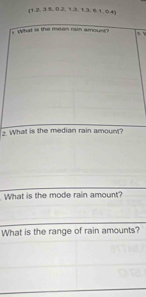 (1.2, 3.5, 0.2, 1.3, 1.3, 6.1, 0.4) 
What is the mean rain amount? 5
2. What is the median rain amount? 
What is the mode rain amount? 
What is the range of rain amounts?