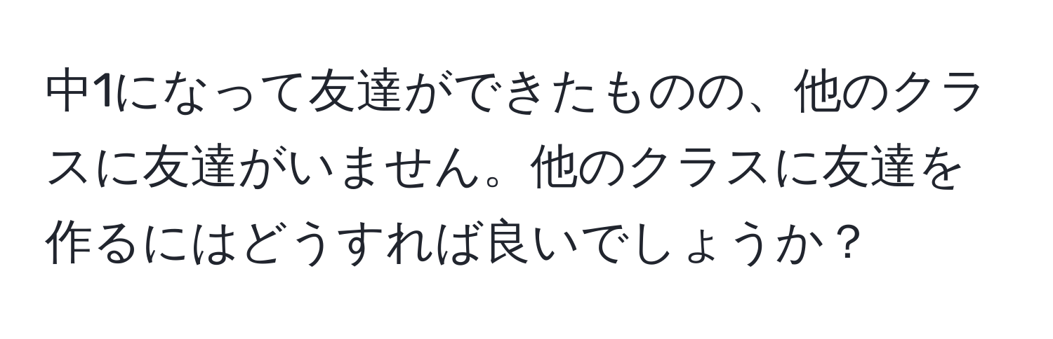 中1になって友達ができたものの、他のクラスに友達がいません。他のクラスに友達を作るにはどうすれば良いでしょうか？