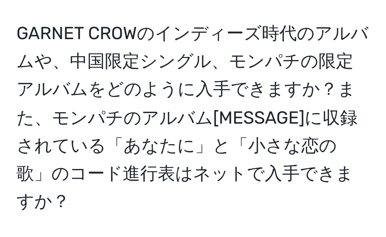 GARNET CROWのインディーズ時代のアルバムや、中国限定シングル、モンパチの限定アルバムをどのように入手できますか？また、モンパチのアルバム[MESSAGE]に収録されている「あなたに」と「小さな恋の歌」のコード進行表はネットで入手できますか？