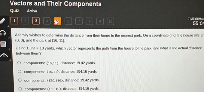 Vectors and Their Components
Quiz Active
1 2 3 4 5 6 7 8 9 10 TIME REMA!
55:04
A family wishes to determine the distance from their home to the nearest park. On a coordinate grid, the house sits at
(0,0) , and the park at (16,11). 
Using 11f It =10yards , which vector represents the path from the house to the park, and what is the actual distance
between them?
components: langle 16,11rangle , distance: 19.42 yards
components: langle 16,11rangle , distance: 194.16 yards
components: <120,110) , distance: 19.42 yards
components: (160,10) , distance: 194.16 yards