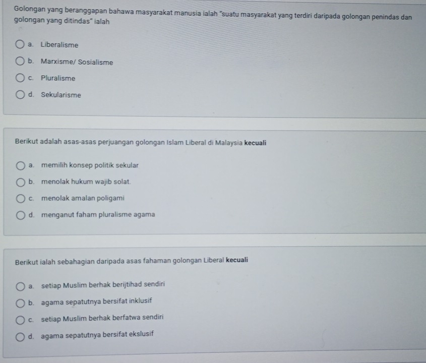 Golongan yang beranggapan bahawa masyarakat manusia ialah "suatu masyarakat yang terdiri daripada golongan penindas dan
golongan yang ditindas" ialah
a. Liberalisme
b. Marxisme/ Sosialisme
c. Pluralisme
d. Sekularisme
Berikut adalah asas-asas perjuangan golongan Islam Liberal di Malaysia kecuali
a. memilih konsep politik sekular
b. menolak hukum wajib solat.
c.menolak amalan poligami
d. menganut faham pluralisme agama
Berikut ialah sebahagian daripada asas fahaman golongan Liberal kecuali
a. setiap Muslim berhak berijtihad sendiri
b. agama sepatutnya bersifat inklusif
c. setiap Muslim berhak berfatwa sendiri
d. agama sepatutnya bersifat ekslusif