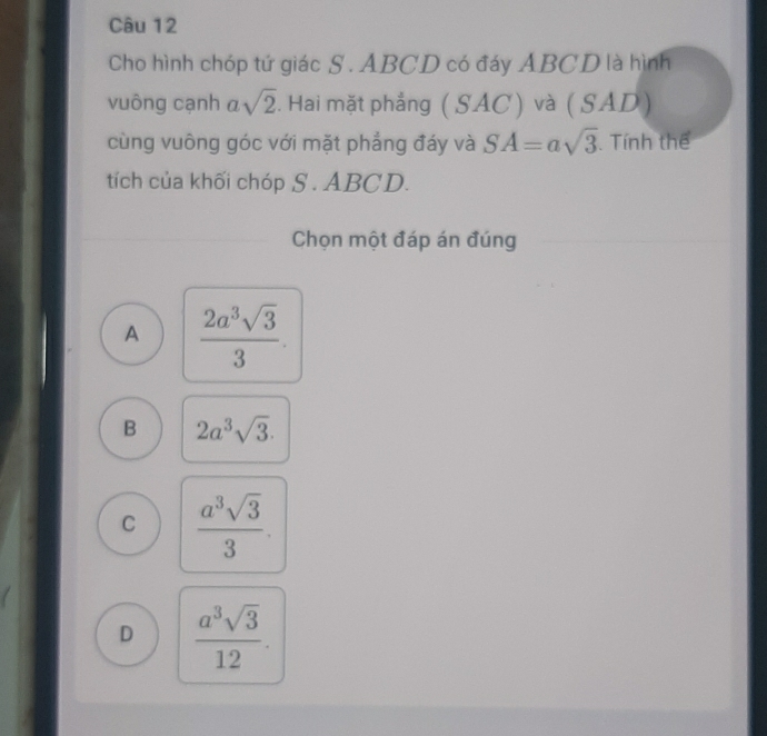 Cho hình chóp tứ giác S . ABCD có đáy ABCD là hình
vuông cạnh a sqrt(2). Hai mặt phẳng ( SAC) và ( SAD)
cùng vuông góc với mặt phẳng đáy và SA=asqrt(3). Tính thể
tích của khối chóp S . ABCD.
Chọn một đáp án đúng
A  2a^3sqrt(3)/3 .
B 2a^3sqrt(3).
C  a^3sqrt(3)/3 .
D  a^3sqrt(3)/12 .