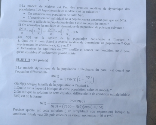 I-Le modèle de Malthus est l'un des premiers modèles de dynamique des
populations. Les hypothèses de ce modèle sont les suivantes :
On considère une population de taille N(t).
L’accroissement individuel de la population est constant quel que soit N(t).
Comment la taille de la population évolue-t-elle au cours du temps ?
II-On considère les modèles de dynamique de population de poissons suivants :
 dN(t)/dt =rN(1- N/K ) et  dN(t)/dt =rN(1- N/K )-qEN
Où N(t) est la densité de la population considérée à l'instant r.
I. Quel est le nom donné à chaque modèle de dynamique de population ? Que
représentent les constantes r, K, q et E ?
2. Déterminer les équilibres du 2^(tmt) modèle et donner une condition sur E pour
qu'un équilibre N° strictement positif existe.
SUJET II : (10 points)
I-Le modele dynamique de la population d'elephants du parc est donné par
l’equation differentielle :
 dN(t)/dt =0,15N(t)(1- N(t)/7500 )
Où N(t) désigne la taille de la population à l'instant t.
1.Quelle est la capacité biotique de cette population, selon ce modèle ?
2.On sait que la solution de cette équation différentielle de condition initiale initiale
N(0) est de la forme :
N(t)= 7500N(0)/N(0)+(7500-N(0))exp(-0,15t) 
Préciser quelle est cette solution ( en simplifiant son expression) lorsque la
condition initiale vaut 20, puis calculer sa valeur aux temps t=10 et t=50.