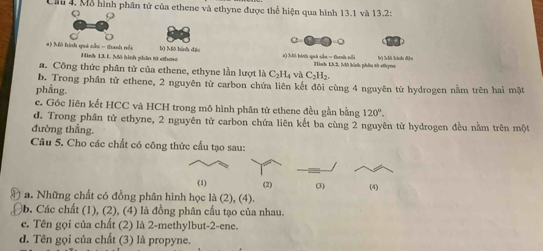 Mô hình phân tử của ethene và ethyne được thể hiện qua hình 13.1 và 13.2 :
a
a) Mô hinh quả cầu — thanh nổi b) Mô hình đặc b) Mô hình đặc
Hình 13.1. Mô hình phân tử ethene a) Mô hình quá cầu — thanh nổi Hình 13.2. Mô hình phân tử ethync
a. Công thức phân tử của ethene, ethyne lần lượt là C_2H_4 và C_2H_2.
b. Trong phân tử ethene, 2 nguyên tử carbon chứa liên kết đôi cùng 4 nguyên tử hydrogen nằm trên hai mặt
phẳng.
c. Góc liên kết HCC và HCH trong mô hình phân tử ethene đều gần bằng 120°.
d. Trong phân tử ethyne, 2 nguyên tử carbon chứa liên kết ba cùng 2 nguyên tử hydrogen đều nằm trên một
đường thẳng.
Câu 5. Cho các chất có công thức cấu tạo sau:
(1) (2) (3) (4)
a. Những chất có đồng phân hình học là (2), (4).
b. Các chất (1), (2), (4) là đồng phân cấu tạo của nhau.
c. Tên gọi của chất (2) là 2 -methylbut -2 -ene.
d. Tên gọi của chất (3) là propyne.