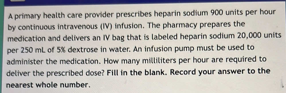 A primary health care provider prescribes heparin sodium 900 units per hour
by continuous intravenous (IV) infusion. The pharmacy prepares the 
medication and delivers an IV bag that is labeled heparin sodium 20,000 units 
per 250 mL of 5% dextrose in water. An infusion pump must be used to 
administer the medication. How many milliliters per hour are required to 
deliver the prescribed dose? Fill in the blank. Record your answer to the 
nearest whole number.