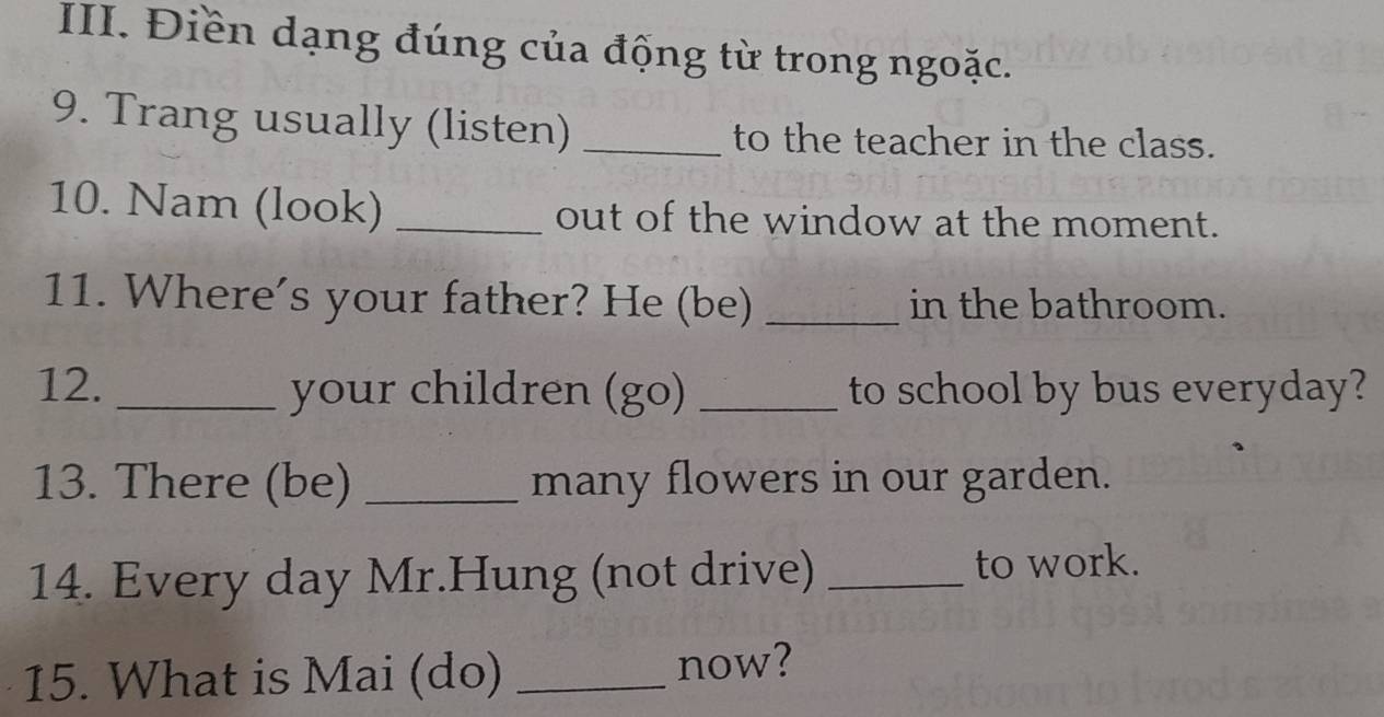 Điền dạng đúng của động từ trong ngoặc. 
9. Trang usually (listen) _to the teacher in the class. 
10. Nam (look) _out of the window at the moment. 
11. Where’s your father? He (be) _in the bathroom. 
12. _your children (go) _to school by bus everyday? 
13. There (be) _many flowers in our garden. 
14. Every day Mr.Hung (not drive) _to work. 
15. What is Mai (do) _now?