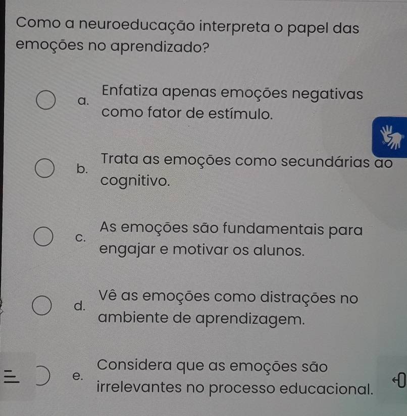 Como a neuroeducação interpreta o papel das
emoções no aprendizado?
Enfatiza apenas emoções negativas
a.
como fator de estímulo.
b. Trata as emoções como secundárias ao
cognitivo.
As emoções são fundamentais para
C.
engajar e motivar os alunos.
d.
Vê as emoções como distrações no
ambiente de aprendizagem.
Considera que as emoções são
e.
irrelevantes no processo educacional.