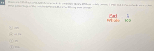 There are 280 iPads and 220 Chromebooks in the school library. Of these mobile devices, 7 iPads and 8 Chromebooks were broken.
What percentage of the mobile devices in the school library were broken?
 Part/Whole = % /100 
A 30 %
1 5%
0 3%
0 15%