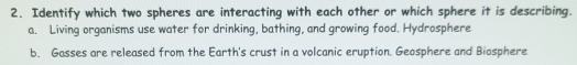Identify which two spheres are interacting with each other or which sphere it is describing.
a. Living organisms use water for drinking, bathing, and growing food. Hydrosphere
b. Gasses are released from the Earth's crust in a volcanic eruption. Geosphere and Biosphere