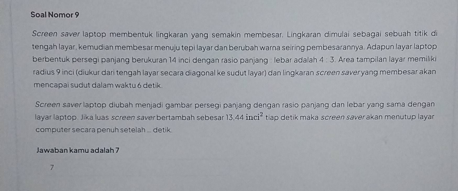 Soal Nomor 9 
Screen saver laptop membentuk lingkaran yang semakin membesar. Lingkaran dimulai sebagai sebuah titik di 
tengah layar, kemudian membesar menuju tepi layar dan berubah warna seiring pembesarannya. Adapun layar laptop 
berbentuk persegi panjang berukuran 14 inci dengan rasio panjang : lebar adalah 4:3. Area tampilan layar memiliki 
radius 9 inci (diukur dari tengah layar secara diagonal ke sudut layar) dan lingkaran screen saver yang membesar akan 
mencapai sudut dalam waktu 6 detik. 
Screen saver laptop diubah menjadi gambar persegi panjang dengan rasio panjang dan lebar yang sama dengan 
layar laptop. Jika luas screen saver bertambah sebesar 13, 44inci^2 tiap detik maka screen saver akan menutup layar 
computer secara penuh setelah ... detik. 
Jawaban kamu adalah 7
7