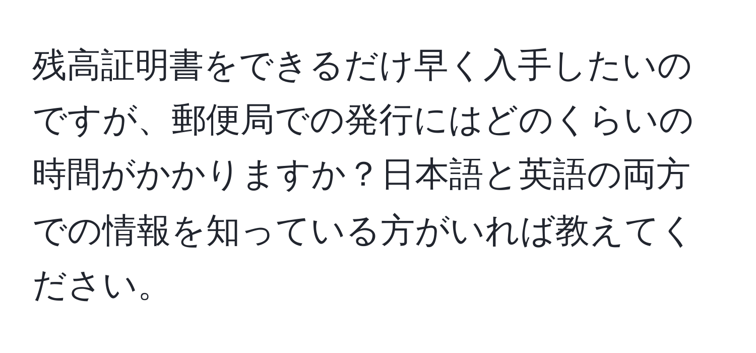 残高証明書をできるだけ早く入手したいのですが、郵便局での発行にはどのくらいの時間がかかりますか？日本語と英語の両方での情報を知っている方がいれば教えてください。