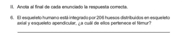 Anota al final de cada enunciado la respuesta correcta. 
6. El esqueleto humano está integrado por 206 huesos distribuidos en esqueleto 
axial y esqueleto apendicular, ¿a cuál de ellos pertenece el fémur? 
_