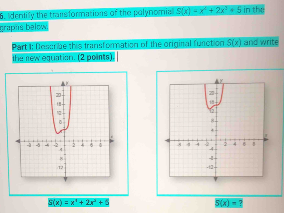 Identify the transformations of the polynomial S(x)=x^4+2x^3+5 in the 
graphs below. 
Part I: Describe this transformation of the original function S(x) and write 
the new equation. (2 points).

S(x)=x^4+2x^3+5
S(x)= ?