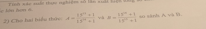 Tính xác suất thực nghiệm số lần xuất hiện tổng 
ic lớn hơn 6. 
2) Cho hai biểu thức: A= (15^(13)+1)/15^(14)+1  và B= (15^(14)+1)/15^(15)+1  so sánh A và B.