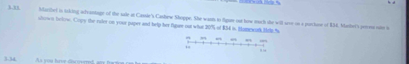 =mework Help = 
3.1 Maribel is taking advantage of the sale at Cassie's Cashew Shoppe. She wants to figure out how much she will save on a purchase of $34. Maribel's peres rte is 
shown below. Copy the ruler on your paper and help her figare out what 20% of $34 is. Homewark Help % 
3.34 As you have discovered, ay a