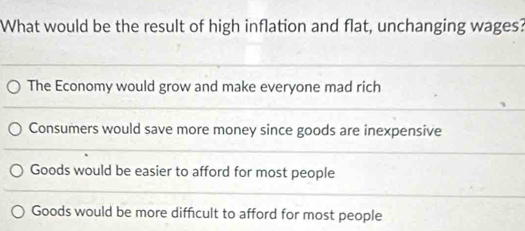 What would be the result of high inflation and flat, unchanging wages?
The Economy would grow and make everyone mad rich
Consumers would save more money since goods are inexpensive
Goods would be easier to afford for most people
Goods would be more difficult to afford for most people