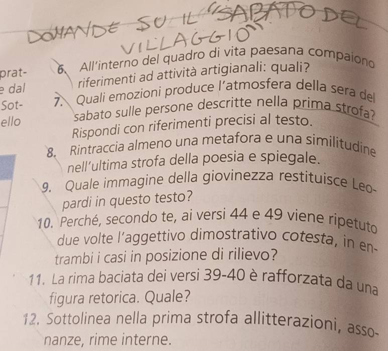 prat- 6 All'interno del quadro di vita paesana compaiono 
e dal riferimenti ad attività artigianali: quali? 
Sot- 7. Quali emozioni produce l’atmosfera della sera del 
ello sabato sulle persone descritte nella prima strofa? 
Rispondi con riferimenti precisi al testo. 
8. Rintraccia almeno una metafora e una similitudine 
nell’ultima strofa della poesia e spiegale. 
9. Quale immagine della giovinezza restituisce Leo- 
pardi in questo testo? 
10. Perché, secondo te, ai versi 44 e 49 viene ripetuto 
due volte l’aggettivo dimostrativo cotesta, in en- 
trambi i casi in posizione di rilievo? 
11. La rima baciata dei versi 39-40 è rafforzata da una 
figura retorica. Quale? 
12. Sottolinea nella prima strofa allitterazioni, asso- 
nanze, rime interne.