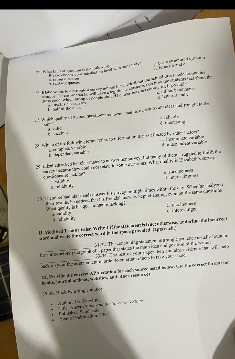  2/5 
a
9
25. What kind of question is the following Please choose your satisfaction level with our service c. basic structured question
d. letters b and c
a. rating question
26. Blake wants to distribute a survey among his batch about the school dress code around his
b. ranking question
campus. To ensure that he will have a legitimate consensus on how the students feel about the
c. all his batchmates
dress code, which group of people should he distribute his survey to, if possible
d. letters a and c
a. just his classmates
b. half of the class
27. Which quality of a good questionnaire means that its questions are clear and straight to the
c. reliable
point?
d. interesting
a. valid
b. succinct
28. Which of the following terms refers to information that is affected by other factors?
a. complete variable c. incomplete variable
b. dependent variable d. independent variable
29. Elizabeth asked her classmates to answer her survey, but many of them struggled to finish the
survey because they could not relate to some questions. What quality is Elizabeth’s survey
questionnaire lacking?
a. validity c. succinctness
b. reliability d. interestingness
30. Theodore had his friends answer his survey multiple times within the day. When he analyzed
their results, he noticed that his friends’ answers kept changing, even on the same questions.
What quality is his questionnaire lacking?
a. validity c. succinctness
b. reliability d. interestingness
II. Modified True or False. Write T if the statement is true; otherwise, underline the incorrect
word and write the correct word in the space provided. (2pts each.)
31-32. The concluding statement is a single sentence usually found in
_the introductory paragraph of a paper that states the main idea and position of the writer.
33-34. The rest of your paper then contains evidence that will help
_back up your thesis statement in order to entertain others to take your stand.
III. Provide the correct APA citation for each source listed below. Use the correct format for
books, journal articles, websites, and other resources.
35-36. Book by a single author:
Author: J.K. Rowling
Title: Harry Potter and the Sorcerer's Stone
Publisher: Scholastic
Year of Publication: 1997