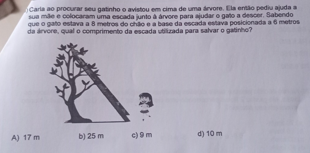 ) Carla ao procurar seu gatinho o avistou em cima de uma árvore. Ela então pediu ajuda a
sua mãe e colocaram uma escada junto à árvore para ajudar o gato a descer. Sabendo
que o gato estava a 8 metros do chão e a base da escada estava posicionada a 6 metros
da árvore, qual o comprimento da escada utilizada para salvar o gatinho?
A) 17 m b) 25 m c) 9 m d) 10 m