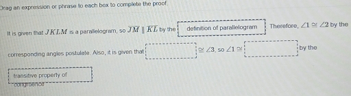 Drag an expression or phrase to each box to complete the proof 
It is given that J KLM is a parailelogram, so overline JMparallel overline KL by the definition of parallelogram Therefore, ∠ 1≌ ∠ 2 by the 
corresponding angles postulate. Also, it is given that □ ≌ ∠ 3 o∠ 1≌ beginarrayr r-------+□ y+r+ 1/2 by :_ by hline endarray the 
transitive property of 
congrdencr