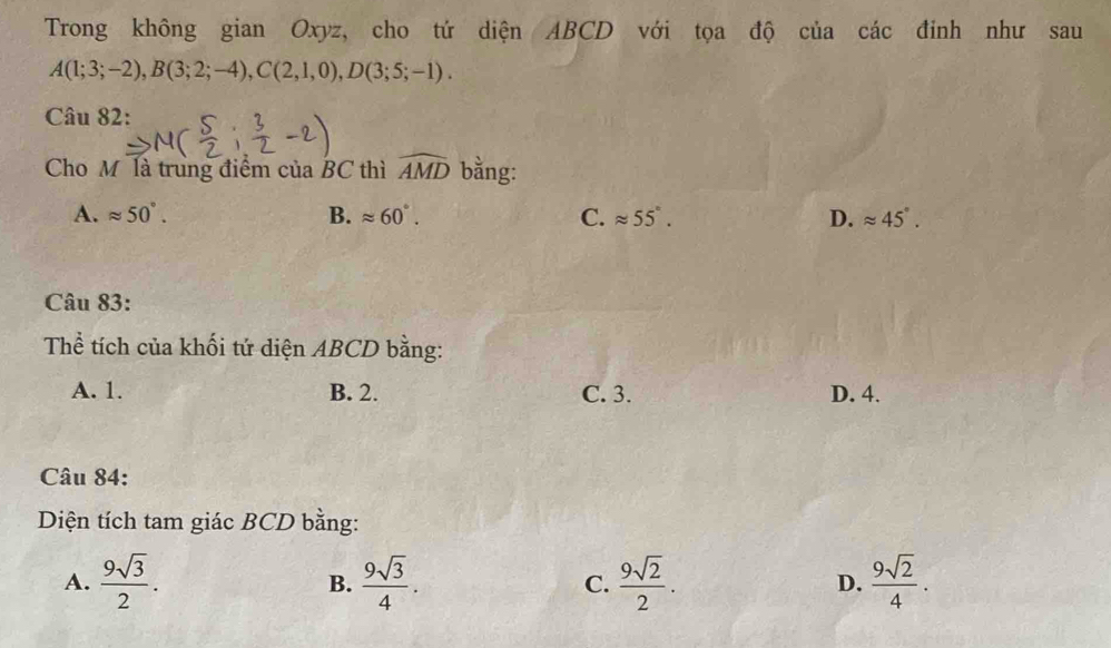 Trong không gian Oxyz, cho tứ diện ABCD với tọa độ của các đinh như sau
A(1;3;-2), B(3;2;-4), C(2,1,0), D(3;5;-1). 
Câu 82:
Cho M là trung điểm của BC thì widehat AMD bằng:
A. approx 50°. B. approx 60°. C. approx 55°. D. approx 45°. 
Câu 83:
Thể tích của khối tứ diện ABCD bằng:
A. 1. B. 2. C. 3. D. 4.
Câu 84:
Diện tích tam giác BCD bằng:
A.  9sqrt(3)/2 .  9sqrt(3)/4 . C.  9sqrt(2)/2 . D.  9sqrt(2)/4 . 
B.