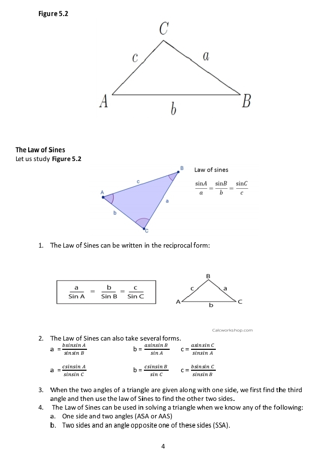 Figure 5.2 
The Law of Sines 
Let us study Figure 5.2 
Law of sines
 sin A/a = sin B/b = sin C/c 
1. The Law of Sines can be written in the reciprocal form:
 a/sin A = b/sin B = c/sin C 
Calcworkshop.com 
2. The Law of Sines can also take several forms.
a= bsin sin A/sin sin B  b= asin sin B/sin A  c= asin sin C/sin sin A 
a= csin sin A/sin sin C  b= csin sin B/sin C  c= bsin sin C/sin sin B 
3. When the two angles of a triangle are given along with one side, we first find the third 
angle and then use the law of Sines to find the other two sides. 
4. The Law of Sines can be used in solving a triangle when we know any of the following: 
a. One side and two angles (ASA or AAS) 
b. Two sides and an angle opposite one of these sides (SSA). 
4