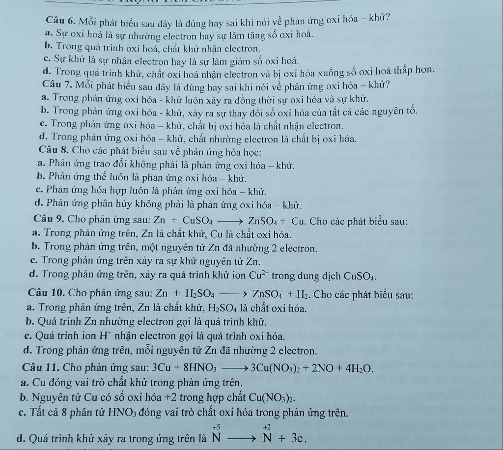 Mỗi phát biểu sau đây là đúng hay sai khi nói về phản ứng oxi hóa - khử?
a. Sự oxi hoá là sự nhường electron hay sự làm tăng số oxi hoá.
b. Trong quá trình oxi hoá, chất khử nhận electron.
c. Sự khử là sự nhận electron hay là sự làm giảm số oxi hoá.
d. Trong quá trình khử, chất oxi hoá nhận electron và bị oxi hóa xuống số oxi hoá thấp hơn.
Câu 7. Mỗi phát biểu sau đây là đúng hay sai khi nói về phản ứng oxi hóa - khử?
a. Trong phản ứng oxi hóa - khử luôn xảy ra đồng thời sự oxi hóa và sự khử.
b. Trong phản ứng oxi hóa - khử, xảy ra sự thay đổi số oxi hóa của tất cả các nguyên tố.
c. Trong phản ứng oxi hóa - khử, chất bị oxi hóa là chất nhận electron.
d. Trong phản ứng oxi hóa - khử, chất nhường electron là chất bị oxi hóa.
Câu 8. Cho các phát biểu sau về phản ứng hóa học:
a. Phản ứng trao đổi không phải là phản ứng oxi hóa - khử.
b. Phản ứng thế luôn là phản ứng oxi hóa - khử.
c. Phản ứng hóa hợp luôn là phản ứng oxi hóa - khử.
d. Phản ứng phân hủy không phải là phản ứng oxi hóa - khử.
Câu 9. Cho phản ứng sau: Zn+CuSO_4to ZnSO_4+Cu. Cho các phát biểu sau:
a. Trong phản ứng trên, Zn là chất khử, Cu là chất oxi hóa.
b. Trong phản ứng trên, một nguyên tử Zn đã nhường 2 electron.
c. Trong phản ứng trên xảy ra sự khử nguyên tử Zn.
d. Trong phản ứng trên, xảy ra quá trình khử ion Cu^(2+) trong dung dịch CuSO_4.
Câu 10. Cho phản ứng sau: Zn+H_2SO_4to ZnSO_4+H_2. Cho các phát biểu sau:
a. Trong phản ứng trên, Zn là chất khử, H_2SO_4 là chất oxi hóa.
b. Quá trình Zn nhường electron gọi là quá trình khử.
c. Quá trình ion H* nhận electron gọi là quá trình oxi hóa.
d. Trong phản ứng trên, mỗi nguyên tử Zn đã nhường 2 electron.
Câu 11. Cho phản ứng sau: 3Cu+8HNO_3to 3Cu(NO_3)_2+2NO+4H_2O.
a. Cu đóng vai trò chất khử trong phản ứng trên.
b. Nguyên tử Cu có số oxi hóa +2 trong hợp chất Cu(NO_3)_2.
c. Tất cả 8 phân tử HNO_3 đóng vai trò chất oxi hóa trong phản ứng trên.
d. Quá trình khử xảy ra trong ứng trên là ^+5to N^(+2)+3e.