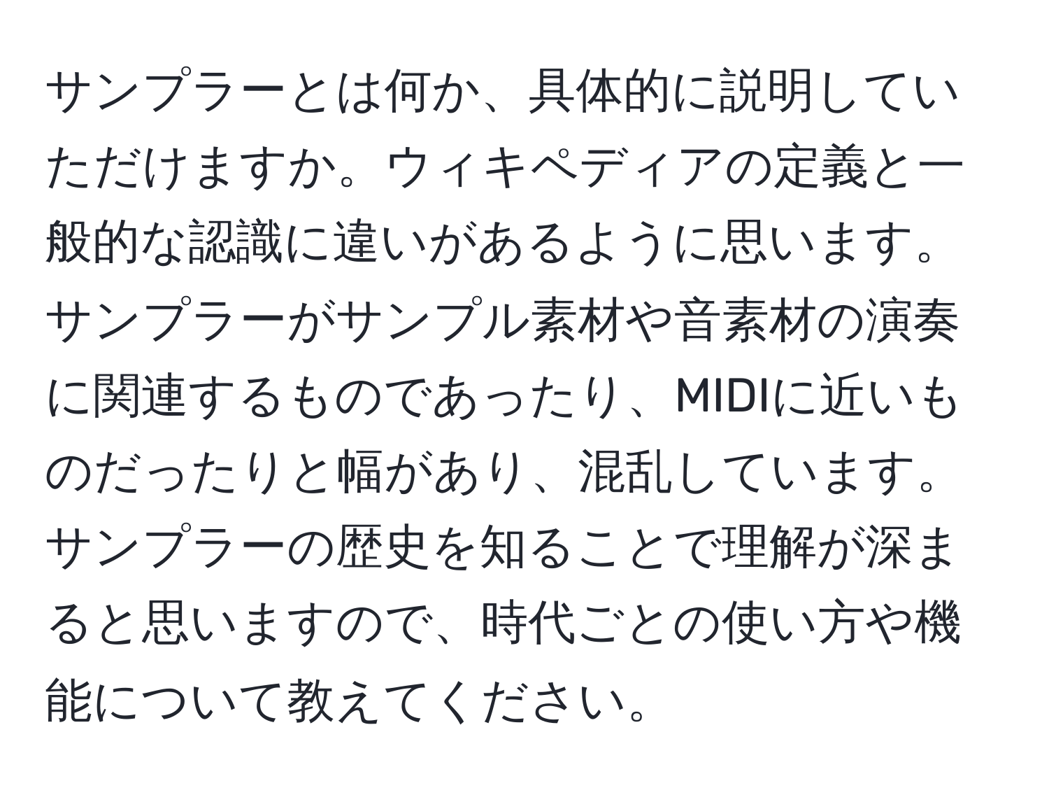 サンプラーとは何か、具体的に説明していただけますか。ウィキペディアの定義と一般的な認識に違いがあるように思います。サンプラーがサンプル素材や音素材の演奏に関連するものであったり、MIDIに近いものだったりと幅があり、混乱しています。サンプラーの歴史を知ることで理解が深まると思いますので、時代ごとの使い方や機能について教えてください。