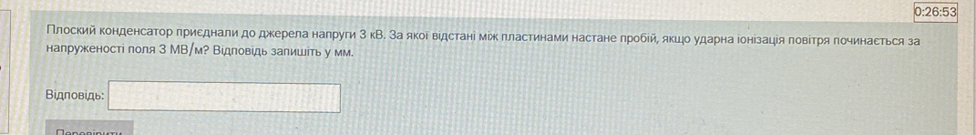 0:26:53 
Πлоский κонденсаτор πриεднали до джерела налруги 3 кВ. За яκоδ вίдсτані мίж πластинами настане πробίй, яκцо ударна іонізація πовіτря πочинасться за 
напруженості поля 3 МВ/м? Відповідь залишіть у мм. 
Βiдπовίдь: □