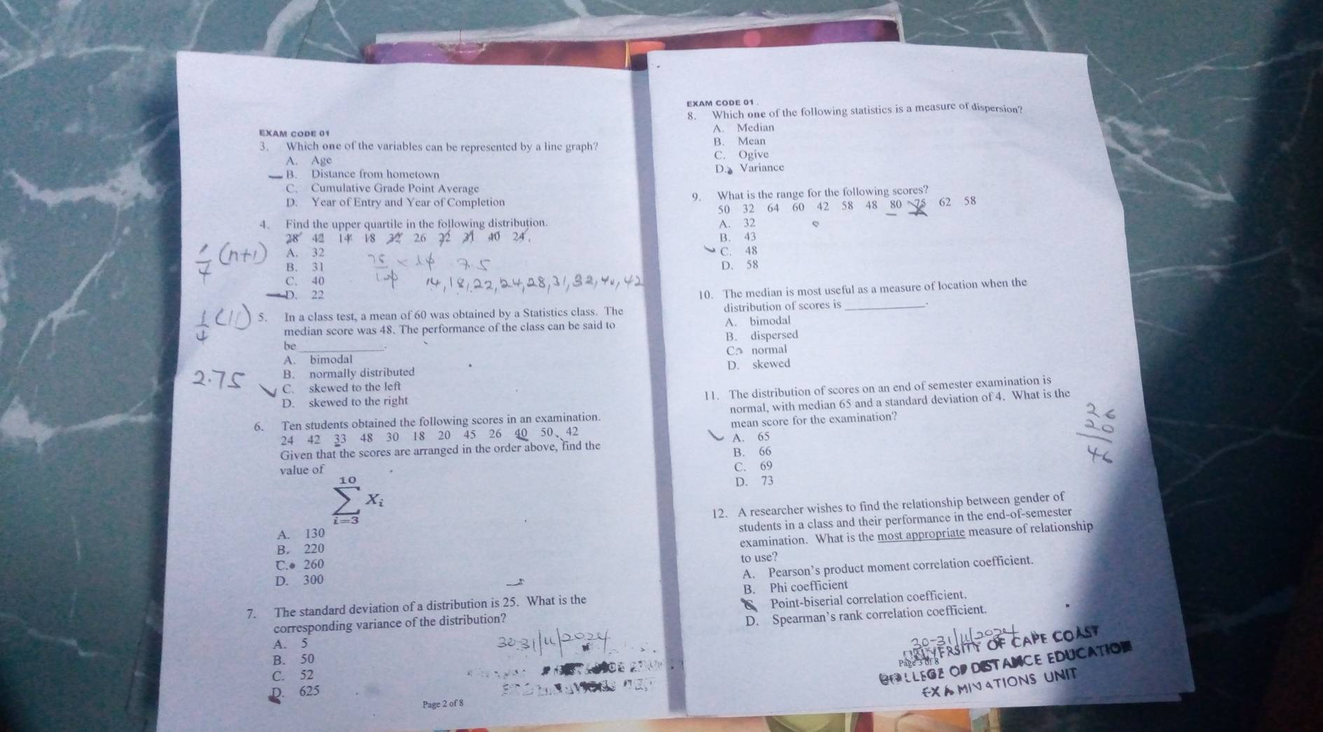 EXAM CODE 01
8. Which one of the following statistics is a measure of dispersion?
EXAM CODE 01 A. Median
3、 Which one of the variables can be represented by a line graph? B. Mean
A. Age C. Ogive
B. Distance from hometown D. Variance
C. Cumulative Grade Point Average
D. Year of Entry and Year of Completion 9. What is the range for the following scores? 62 58
50 32 64 60 42 58 48 80 
4. Find the upper quartile in the following distribution.
A. 32
28 42 14 B. 43
A. 32 C. 48
B. 31
D. 58
C. 40
D. 22
10. The median is most useful as a measure of location when the
5. In a class test, a mean of 60 was obtained by a Statistics class. The distribution of scores is_
median score was 48. The performance of the class can be said to A. bimodal
B. dispersed
be_
A. bimodal C. normal
B. normally distributed D. skewed
11. The distribution of scores on an end of semester examination is
C. skewed to the lef
D. skewed to the right
6. Ten students obtained the following scores in an examination. normal, with median 65 and a standard deviation of 4. What is the
24 42 33 48 30 18 20 45 26 mean score for the examination?
A. 65
Given that the scores are arranged in the order above, find the
B. 66
value of C. 69
10
D. 73
X_i
12. A researcher wishes to find the relationship between gender of
A. 130
students in a class and their performance in the end-of-semester
B. 220
examination. What is the most appropriate measure of relationship
C.● 260
to use?
D. 300
A. Pearson’s product moment correlation coefficient.
7. The standard deviation of a distribution is 25. What is the B. Phi coefficient
corresponding variance of the distribution? C Point-biserial correlation coefficient.
D. Spearman’s rank correlation coefficient.
RSITY OF CAPE COAST
A. 5
B. 50
C. 52
CP LLEGZ OP DISTANCE EDUCATION
D. 625
EX A MIV ATIONS UNIT
Page 2 of 8