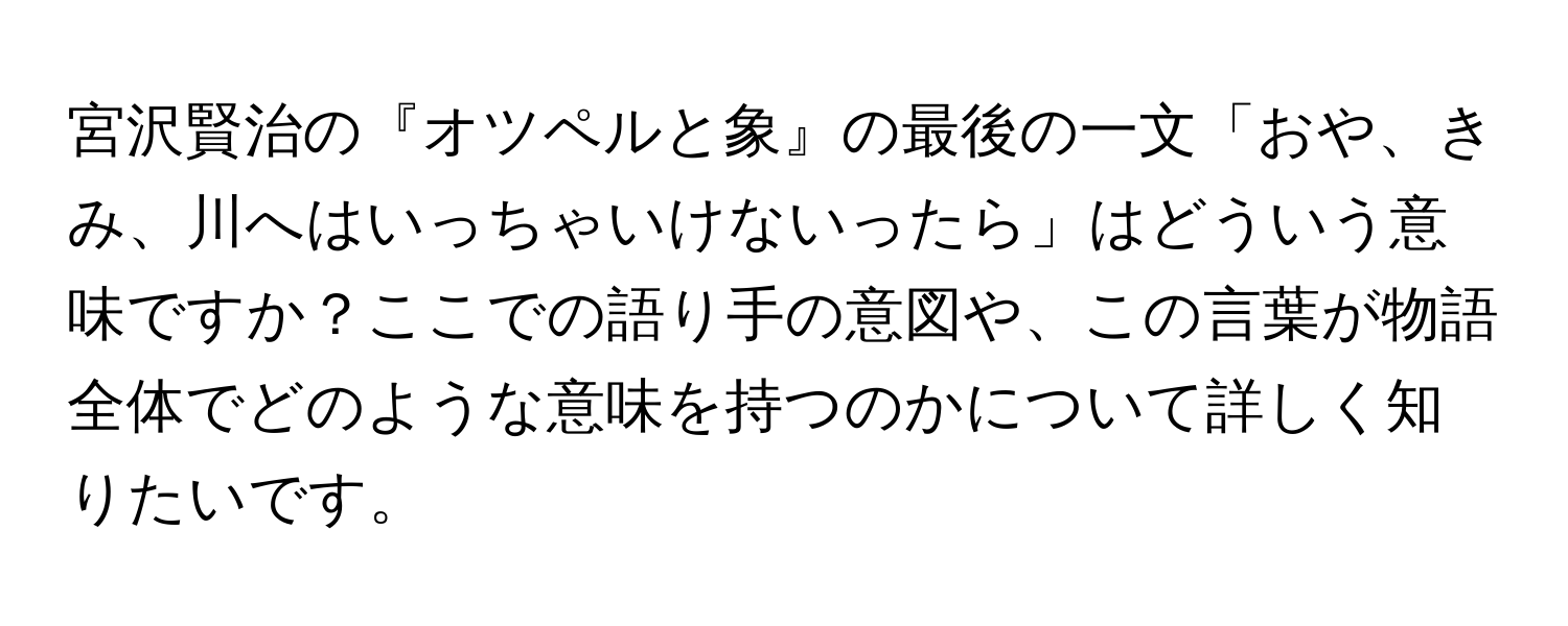 宮沢賢治の『オツペルと象』の最後の一文「おや、きみ、川へはいっちゃいけないったら」はどういう意味ですか？ここでの語り手の意図や、この言葉が物語全体でどのような意味を持つのかについて詳しく知りたいです。