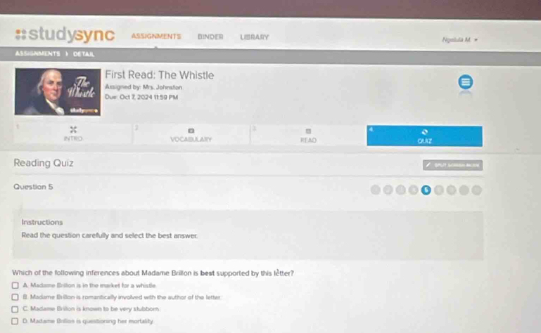 studysync ASSIGNMENTS BINDER LIRARY Ngslula M. =
ASSIGNMENTS ) DETAIL
First Read: The Whistle
Assigned by: Mrs. Johnston
Due: Oct 7, 2024 11:59 PM
shudy0
x
0
INTRO VOCAIBULAITY READ GUZ
Reading Quiz SPUT LORSEH ACION
Question 5
Instructions
Read the question carefully and select the best answer.
Which of the following inferences about Madame Brillon is best supported by this lètter?
A. Madame Brillon is in the market for a whistle
(). Madame Billon is romanitically involved with the author of the letter
C. Madame Brillon is known to be very stubborn
D. Madame Billion is questioning her mortelity