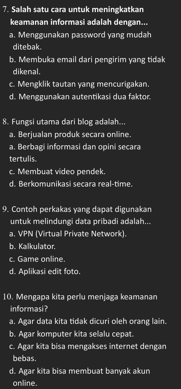 Salah satu cara untuk meningkatkan
keamanan informasi adalah dengan...
a. Menggunakan password yang mudah
ditebak.
b. Membuka email dari pengirim yang tidak
dikenal.
c. Mengklik tautan yang mencurigakan.
d. Menggunakan autentikasi dua faktor.
8. Fungsi utama dari blog adalah...
a. Berjualan produk secara online.
a. Berbagi informasi dan opini secara
tertulis.
c. Membuat video pendek.
d. Berkomunikasi secara real-time.
9. Contoh perkakas yang dapat digunakan
untuk melindungi data pribadi adalah...
a. VPN (Virtual Private Network).
b. Kalkulator.
c. Game online.
d. Aplikasi edit foto.
10. Mengapa kita perlu menjaga keamanan
informasi?
a. Agar data kita tidak dicuri oleh orang lain.
b. Agar komputer kita selalu cepat.
c. Agar kita bisa mengakses internet dengan
bebas.
d. Agar kita bisa membuat banyak akun
online.