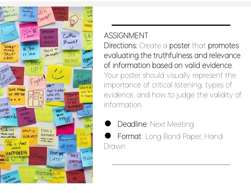 ASSIGNMENT 
* WoDirections: Create a poster that promotes 
evaluating the truthfulness and relevance 
of information based on valid evidence. 
Your poster should visually represent the 
IRIY 
D 
importance of critical listening, types of 
evidence, and how to judge the validity of 
ITIVE 
information. 
IN K I NG 
Deadline: Next Meeting 
Format: Long Bond Paper, Hand 
Drawn 
0 
_ 
NEW 
IN T