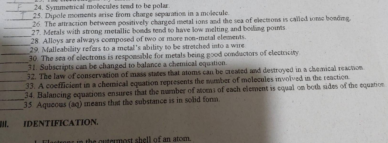 Symmetrical molecules tend to be polar. 
_ 
25. Dipole moments arise from charge separation in a molecule. 
_26. The attraction between positively charged metal ions and the sea of electrons is called ionic bonding. 
_ 
_27. Metals with strong metallic bonds tend to have low melting and boiling points. 
_ 
28. Alloys are always composed of two or more non-metal elements. 
29. Malleability refers to a metal’s ability to be stretched into a wire. 
_30. The sea of electrons is responsible for metals being good conductors of electricity. 
_31. Subscripts can be changed to balance a chemical equation. 
_32. The law of conservation of mass states that atoms can be created and destroyed in a chemical reaction. 
_33. A coefficient in a chemical equation represents the number of molecules involved in the reaction. 
_34. Balancing equations ensures that the number of atoms of each element is equal on both sides of the equation. 
_ 
_35. Aqueous (aq) means that the substance is in solid form. 
I||. IDENTIFICATION. 
ns in the outermost shell of an atom.