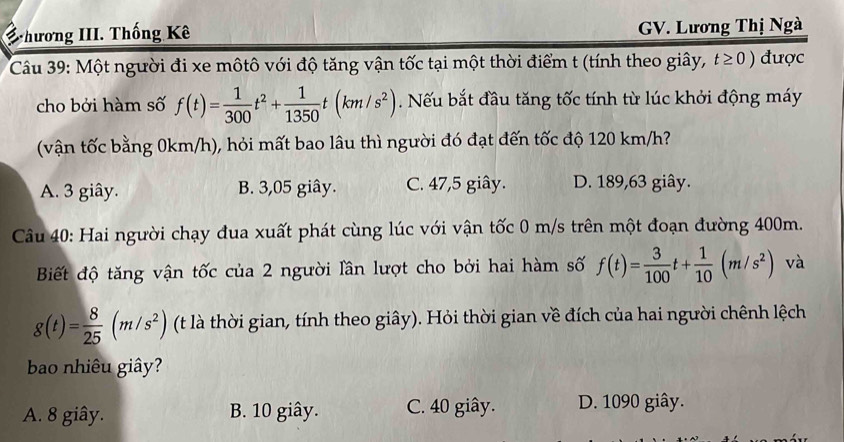 hương III. Thống Kê GV. Lương Thị Ngà
Câu 39: Một người đi xe môtô với độ tăng vận tốc tại một thời điểm t (tính theo giây, t≥ 0) được
cho bởi hàm số f(t)= 1/300 t^2+ 1/1350 t(km/s^2). Nếu bắt đầu tăng tốc tính từ lúc khởi động máy
(vận tốc bằng 0km/h), hỏi mất bao lâu thì người đó đạt đến tốc độ 120 km/h?
A. 3 giây. B. 3,05 giây. C. 47, 5 giây. D. 189, 63 giây.
Câu 40: Hai người chạy đua xuất phát cùng lúc với vận tốc 0 m/s trên một đoạn đường 400m.
Biết độ tăng vận tốc của 2 người lần lượt cho bởi hai hàm số f(t)= 3/100 t+ 1/10 (m/s^2) và
g(t)= 8/25 (m/s^2) (t là thời gian, tính theo giây). Hỏi thời gian về đích của hai người chênh lệch
bo nhiêu giây?
A. 8 giây. B. 10 giây. C. 40 giây. D. 1090 giây.