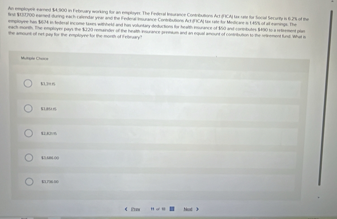 An employee earned $4,900 in February working for an employer. The Federal Insurance Contributions Act (FICA) tax rate for Social Security is 6.2% of the
first $137700 earned during each calendar year and the Federal Insurance Contributions Act (FICA) tax rate for Medicare is 1.45% of all earings. The
employee has $674 in federal income taxes withheld and has voluntary deductions for health insurance of $50 and contributes $490 to a retirement plan
each month. The employer pays the $220 remainder of the health insurance premium and an equal amount of contribution to the retirement fund. What is
the amount of net pay for the employee for the month of February?
Multiple Choice
$3,31115
$3,8/5115
$2,82115
$3.686 00
$3,736 00
Prev 11 of Nexd